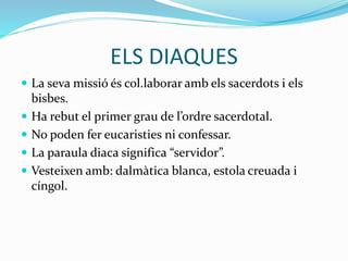 ELS DIAQUES
 La seva missió és col.laborar amb els sacerdots i els
bisbes.
 Ha rebut el primer grau de l’ordre sacerdotal.
 No poden fer eucaristies ni confessar.
 La paraula diaca significa “servidor”.
 Vesteixen amb: dalmàtica blanca, estola creuada i
cíngol.
 