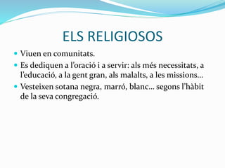 ELS RELIGIOSOS
 Viuen en comunitats.
 Es dediquen a l’oració i a servir: als més necessitats, a
l’educació, a la gent gran, als malalts, a les missions…
 Vesteixen sotana negra, marró, blanc… segons l’hàbit
de la seva congregació.
 