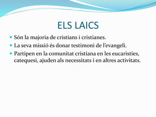 ELS LAICS
 Són la majoria de cristians i cristianes.
 La seva missió és donar testimoni de l’evangeli.
 Partipen en la comunitat cristiana en les eucaristies,
catequesi, ajuden als necessitats i en altres activitats.
 
