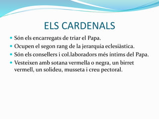 ELS CARDENALS
 Són els encarregats de triar el Papa.
 Ocupen el segon rang de la jerarquia eclesiàstica.
 Són els consellers i col.laboradors més íntims del Papa.
 Vesteixen amb sotana vermella o negra, un birret
vermell, un solideu, musseta i creu pectoral.
 