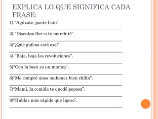 EXPLICA LO QUE SIGNIFICA CADA
FRASE:
1) “Agúzate, ponte listo”.
___________________________________________________
2) “Disculpa flor si te marchité”.
___________________________________________________
3)“¡Qué gufeao está eso!”
___________________________________________________
4) “Baja, baja las revoluciones”.
___________________________________________________
5)“Con la boca es un mamey’.
___________________________________________________
6)“Me compré unos mahones bien chílin”.
___________________________________________________
7)“Mami, la comida te quedó peposa”.
___________________________________________________
8)“Hablas más rápido que ligero”.
___________________________________________________
 