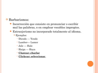  Barbarismos:
 Incorrección que consiste en pronunciar o escribir
mal las palabras, o en emplear vocablos impropios.
 Extranjerismo no incorporado totalmente al idioma.
 Ejemplos:
 Diendo --- Yendo
 Lamber--- Lamer
 Jale --- Hale
 Haiga --- Haya
 Chatear: charlar
 Clickear: seleccionar
 