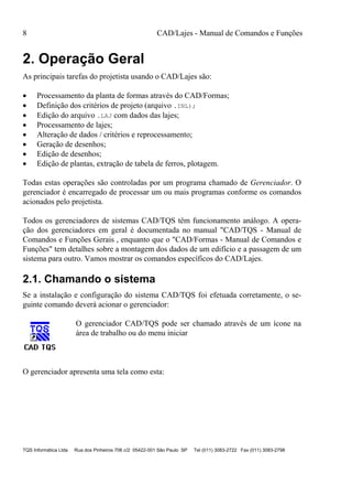 8 CAD/Lajes - Manual de Comandos e Funções
TQS Informática Ltda Rua dos Pinheiros 706 c/2 05422-001 São Paulo SP Tel (011) 3083-2722 Fax (011) 3083-2798
2. Operação Geral
As principais tarefas do projetista usando o CAD/Lajes são:
 Processamento da planta de formas através do CAD/Formas;
 Definição dos critérios de projeto (arquivo .INL);
 Edição do arquivo .LAJ com dados das lajes;
 Processamento de lajes;
 Alteração de dados / critérios e reprocessamento;
 Geração de desenhos;
 Edição de desenhos;
 Edição de plantas, extração de tabela de ferros, plotagem.
Todas estas operações são controladas por um programa chamado de Gerenciador. O
gerenciador é encarregado de processar um ou mais programas conforme os comandos
acionados pelo projetista.
Todos os gerenciadores de sistemas CAD/TQS têm funcionamento análogo. A opera-
ção dos gerenciadores em geral é documentada no manual "CAD/TQS - Manual de
Comandos e Funções Gerais , enquanto que o "CAD/Formas - Manual de Comandos e
Funções" tem detalhes sobre a montagem dos dados de um edifício e a passagem de um
sistema para outro. Vamos mostrar os comandos específicos do CAD/Lajes.
2.1. Chamando o sistema
Se a instalação e configuração do sistema CAD/TQS foi efetuada corretamente, o se-
guinte comando deverá acionar o gerenciador:
O gerenciador CAD/TQS pode ser chamado através de um ícone na
área de trabalho ou do menu iniciar
O gerenciador apresenta uma tela como esta:
 