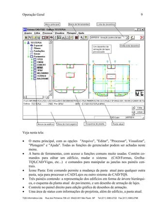 Operação Geral 9
TQS Informática Ltda Rua dos Pinheiros 706 c/2 05422-001 São Paulo SP Tel (011) 3083-2722 Fax (011) 3083-2798
Veja nesta tela:
 O menu principal, com as opções "Arquivo", "Editar", "Processar", Visualizar",
"Plotagem" e "Ajuda". Todas as funções do gerenciador podem ser achadas neste
menu.
 A barra de ferramentas, com acesso a funções comuns muito usadas. Contém co-
mandos para editar um edifício, mudar o sistema (CAD/Formas, Grelha-
TQS,CAD/Vigas, etc...) e comandos para manipular as janelas nos painéis cen-
trais.
 Ícone Pasta: Este comando permite a mudança da pasta atual para qualquer outra
pasta, seja para processar o CAD/Lajes ou outro sistema do CAD/TQS.
 Três painéis contendo: a representação dos edifícios em forma de árvore hierárqui-
ca, o esquema da planta atual do pavimento, e um desenho de armação de lajes.
 Controle no painel direito para edição gráfica de desenhos de armação.
 Uma área de status com informações do projetista, além do edifício, a pasta atual.
 