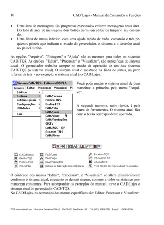 10 CAD/Lajes - Manual de Comandos e Funções
TQS Informática Ltda Rua dos Pinheiros 706 c/2 05422-001 São Paulo SP Tel (011) 3083-2722 Fax (011) 3083-2798
 Uma área de mensagens. Os programas executados emitem mensagens nesta área.
Do lado da área de mensagens dois botões permitem editar ou limpar o seu conteú-
do.
 Uma linha de status inferior, com uma ajuda rápida de cada comando e três pe-
quenos painéis que indicam o estado do gerenciador, o sistema e o desenho atual
no painel direito.
As opções "Arquivo", "Plotagem" e "Ajuda" são as mesmas para todos os sistemas
CAD/TQS. As opções "Editar", "Processar" e "Visualizar", são específicas do sistema
atual. O gerenciador trabalha sempre no modo de operação de um dos sistemas
CAD/TQS (o sistema atual). O sistema atual é mostrado na linha de status, na parte
inferior da tela - no exemplo, o sistema atual é o CAD/Lajes.
Você pode mudar o sistema atual de duas
maneiras: a primeira, pelo menu "Arqui-
vo".
A segunda maneira, mais rápida, é pela
barra de ferramentas. O sistema atual fica
com o botão correspondente apertado.
O conteúdo dos menus "Editar", "Processar", e "Visualizar" se altera dinamicamente
conforme o sistema atual, enquanto os demais menus, comuns a todos os sistemas per-
manecem constantes. Para acompanhar os exemplos do manual, torne o CAD/Lajes o
sistema atual do gerenciador CAD/TQS.
No CAD/Lajes, os comandos dos menus específicos são: Editar, Processar e Visualizar
 
