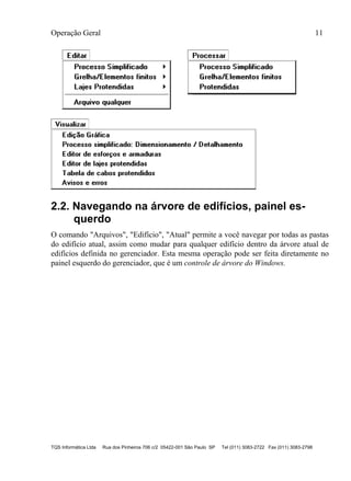 Operação Geral 11
TQS Informática Ltda Rua dos Pinheiros 706 c/2 05422-001 São Paulo SP Tel (011) 3083-2722 Fax (011) 3083-2798
2.2. Navegando na árvore de edifícios, painel es-
querdo
O comando "Arquivos", "Edifício", "Atual" permite a você navegar por todas as pastas
do edifício atual, assim como mudar para qualquer edifício dentro da árvore atual de
edifícios definida no gerenciador. Esta mesma operação pode ser feita diretamente no
painel esquerdo do gerenciador, que é um controle de árvore do Windows.
 