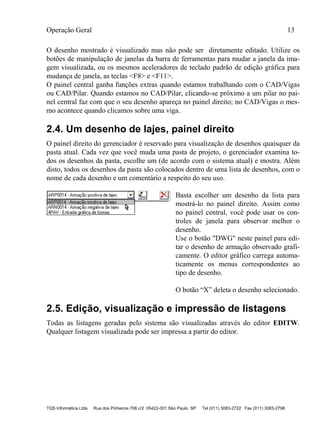 Operação Geral 13
TQS Informática Ltda Rua dos Pinheiros 706 c/2 05422-001 São Paulo SP Tel (011) 3083-2722 Fax (011) 3083-2798
O desenho mostrado é visualizado mas não pode ser diretamente editado. Utilize os
botões de manipulação de janelas da barra de ferramentas para mudar a janela da ima-
gem visualizada, ou os mesmos aceleradores de teclado padrão de edição gráfica para
mudança de janela, as teclas <F8> e <F11>.
O painel central ganha funções extras quando estamos trabalhando com o CAD/Vigas
ou CAD/Pilar. Quando estamos no CAD/Pilar, clicando-se próximo a um pilar no pai-
nel central faz com que o seu desenho apareça no painel direito; no CAD/Vigas o mes-
mo acontece quando clicamos sobre uma viga.
2.4. Um desenho de lajes, painel direito
O painel direito do gerenciador é reservado para visualização de desenhos quaisquer da
pasta atual. Cada vez que você muda uma pasta de projeto, o gerenciador examina to-
dos os desenhos da pasta, escolhe um (de acordo com o sistema atual) e mostra. Além
disto, todos os desenhos da pasta são colocados dentro de uma lista de desenhos, com o
nome de cada desenho e um comentário a respeito do seu uso.
Basta escolher um desenho da lista para
mostrá-lo no painel direito. Assim como
no painel central, você pode usar os con-
troles de janela para observar melhor o
desenho.
Use o botão "DWG" neste painel para edi-
tar o desenho de armação observado grafi-
camente. O editor gráfico carrega automa-
ticamente os menus correspondentes ao
tipo de desenho.
O botão “X” deleta o desenho selecionado.
2.5. Edição, visualização e impressão de listagens
Todas as listagens geradas pelo sistema são visualizadas através do editor EDITW.
Qualquer listagem visualizada pode ser impressa a partir do editor.
 