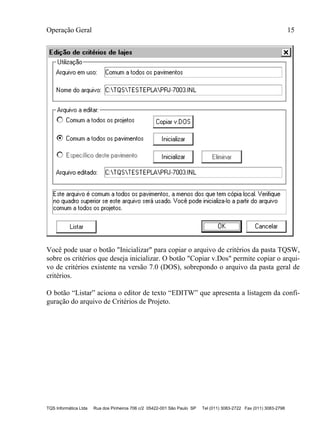 Operação Geral 15
TQS Informática Ltda Rua dos Pinheiros 706 c/2 05422-001 São Paulo SP Tel (011) 3083-2722 Fax (011) 3083-2798
Você pode usar o botão "Inicializar" para copiar o arquivo de critérios da pasta TQSW,
sobre os critérios que deseja inicializar. O botão "Copiar v.Dos" permite copiar o arqui-
vo de critérios existente na versão 7.0 (DOS), sobrepondo o arquivo da pasta geral de
critérios.
O botão “Listar” aciona o editor de texto “EDITW” que apresenta a listagem da confi-
guração do arquivo de Critérios de Projeto.
 