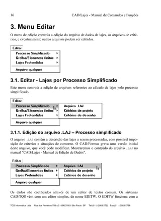 16 CAD/Lajes - Manual de Comandos e Funções
TQS Informática Ltda Rua dos Pinheiros 706 c/2 05422-001 São Paulo SP Tel (011) 3083-2722 Fax (011) 3083-2798
3. Menu Editar
O menu de edição controla a edição do arquivo de dados de lajes, os arquivos de crité-
rios, e eventualmente outros arquivos podem ser editados.
3.1. Editar - Lajes por Processo Simplificado
Este menu controla a edição de arquivos referentes ao cálculo de lajes pelo processo
simplificado.
3.1.1. Edição do arquivo .LAJ – Processo simplificado
O arquivo .LAJ contém a descrição das lajes a serem processadas, com possível impo-
sição de critérios e situações de contorno. O CAD/Formas grava uma versão inicial
deste arquivo, que você pode modificar. Mostraremos o conteúdo do arquivo .LAJ no
manual "CAD/Lajes - Manual de Edição de Dados".
Os dados são codificados através de um editor de textos comum. Os sistemas
CAD/TQS vêm com um editor simples, de nome EDITW. O EDITW funciona com a
 
