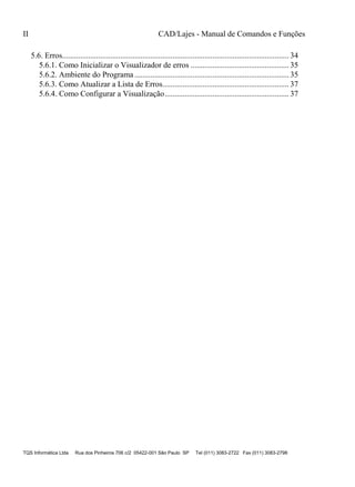 II CAD/Lajes - Manual de Comandos e Funções
TQS Informática Ltda Rua dos Pinheiros 706 c/2 05422-001 São Paulo SP Tel (011) 3083-2722 Fax (011) 3083-2798
5.6. Erros................................................................................................................. 34
5.6.1. Como Inicializar o Visualizador de erros ................................................. 35
5.6.2. Ambiente do Programa............................................................................. 35
5.6.3. Como Atualizar a Lista de Erros............................................................... 37
5.6.4. Como Configurar a Visualização.............................................................. 37
 