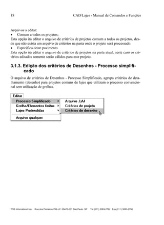 18 CAD/Lajes - Manual de Comandos e Funções
TQS Informática Ltda Rua dos Pinheiros 706 c/2 05422-001 São Paulo SP Tel (011) 3083-2722 Fax (011) 3083-2798
Arquivos a editar:
 Comum a todos os projetos;
Esta opção irá editar o arquivo de critérios de projetos comum a todos os projetos, des-
de que não exista um arquivo de critérios na pasta onde o projeto será processado.
 Especifico deste pavimento
Esta opção irá editar o arquivo de critérios de projetos na pasta atual, neste caso os cri-
térios editados somente serão válidos para este projeto.
3.1.3. Edição dos critérios de Desenhos - Processo simplifi-
cado
O arquivo de critérios de Desenhos - Processo Simplificado, agrupa critérios de deta-
lhamento (desenho) para projetos comuns de lajes que utilizam o processo convencio-
nal sem utilização de grelhas.
 