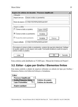 Menu Editar 19
TQS Informática Ltda Rua dos Pinheiros 706 c/2 05422-001 São Paulo SP Tel (011) 3083-2722 Fax (011) 3083-2798
Estes critérios serão detalhados no "CAD/Lajes - Manual de Critérios de Projeto".
3.2. Editar - Lajes por Grelha / Elementos finitos
Este menu controla a edição de arquivos referentes ao cálculo de lajes por Grelhas /
Elementos finitos e do Editor de Esforços e Armaduras.
 