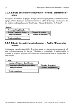 20 CAD/Lajes - Manual de Comandos e Funções
TQS Informática Ltda Rua dos Pinheiros 706 c/2 05422-001 São Paulo SP Tel (011) 3083-2722 Fax (011) 3083-2798
3.2.1. Edição dos critérios de projeto – Grelha / Elementos Fi-
nitos
O Arquivo de critérios de projeto de lajes calculadas por grelhas / elementos finitos,
agrupa critérios de cálculo e dimensionamento do Editor de Esforços e Armaduras. Es-
tes critérios serão detalhados no "CAD/Lajes - Manual de Critérios de Projeto".
3.2.2. Edição dos critérios de desenho – Grelha / Elementos
Finitos
Assim como o arquivo de critérios de projeto adapta os recursos dos programas de cál-
culo e dimensionamento do sistema CAD/Lajes às necessidades de cada usuário, os
critérios de desenho adaptam o detalhamento (desenho) das lajes às necessidades de
cada usuário.
 