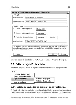 Menu Editar 21
TQS Informática Ltda Rua dos Pinheiros 706 c/2 05422-001 São Paulo SP Tel (011) 3083-2722 Fax (011) 3083-2798
Estes critérios serão detalhados no "CAD/Lajes - Manual de Critérios de Projeto".
3.3. Editar - Lajes Protendidas
Este menu controla a edição de arquivos referentes ao cálculo de lajes protendidas.
3.3.1. Edição dos critérios de projeto – Lajes Protendidas
O Arquivo de critérios para Lajes Protendidas do Cad/Lajes, agrupa critérios de cálculo
e dimensionamento para projetos de lajes protendidas que utilizam o cálculo dos esfor-
 