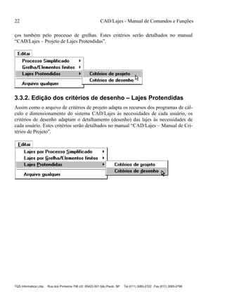 22 CAD/Lajes - Manual de Comandos e Funções
TQS Informática Ltda Rua dos Pinheiros 706 c/2 05422-001 São Paulo SP Tel (011) 3083-2722 Fax (011) 3083-2798
ços também pelo processo de grelhas. Estes critérios serão detalhados no manual
“CAD/Lajes – Projeto de Lajes Protendidas”.
3.3.2. Edição dos critérios de desenho – Lajes Protendidas
Assim como o arquivo de critérios de projeto adapta os recursos dos programas de cál-
culo e dimensionamento do sistema CAD/Lajes às necessidades de cada usuário, os
critérios de desenho adaptam o detalhamento (desenho) das lajes às necessidades de
cada usuário. Estes critérios serão detalhados no manual “CAD/Lajes – Manual de Cri-
térios de Projeto”.
 