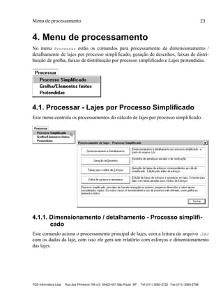 Menu de processamento 23
TQS Informática Ltda Rua dos Pinheiros 706 c/2 05422-001 São Paulo SP Tel (011) 3083-2722 Fax (011) 3083-2798
4. Menu de processamento
No menu Processar estão os comandos para processamento de dimensionamento /
detalhamento de lajes por processo simplificado, geração de desenhos, faixas de distri-
buição de grelha, faixas de distribuição por processo simplificado e Lajes protendidas.
4.1. Processar - Lajes por Processo Simplificado
Este menu controla os processamentos do cálculo de lajes por processo simplificado.
4.1.1. Dimensionamento / detalhamento - Processo simplifi-
cado
Este comando aciona o processamento principal de lajes, com a leitura do arquivo .LAJ
com os dados da laje, com isso ele gera um relatório com esforços e dimensionamento
das lajes.
 