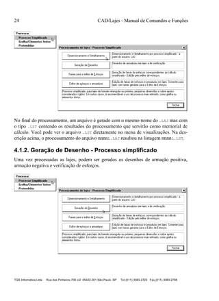 24 CAD/Lajes - Manual de Comandos e Funções
TQS Informática Ltda Rua dos Pinheiros 706 c/2 05422-001 São Paulo SP Tel (011) 3083-2722 Fax (011) 3083-2798
No final do processamento, um arquivo é gerado com o mesmo nome do .LAJ mas com
o tipo .LST contendo os resultados do processamento que servirão como memorial de
cálculo. Você pode ver o arquivo .LST diretamente no menu de visualizações. Na des-
crição acima, o processamento do arquivo nnnnL.LAJ resultou na listagem nnnnL.LST.
4.1.2. Geração de Desenho - Processo simplificado
Uma vez processadas as lajes, podem ser gerados os desenhos de armação positiva,
armação negativa e verificação de esforços.
 