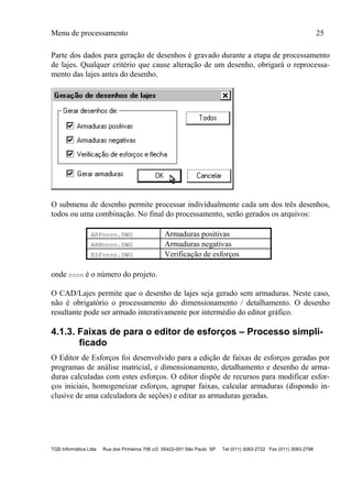 Menu de processamento 25
TQS Informática Ltda Rua dos Pinheiros 706 c/2 05422-001 São Paulo SP Tel (011) 3083-2722 Fax (011) 3083-2798
Parte dos dados para geração de desenhos é gravado durante a etapa de processamento
de lajes. Qualquer critério que cause alteração de um desenho, obrigará o reprocessa-
mento das lajes antes do desenho.
O submenu de desenho permite processar individualmente cada um dos três desenhos,
todos ou uma combinação. No final do processamento, serão gerados os arquivos:
ARPnnnn.DWG Armaduras positivas
ARNnnnn.DWG Armaduras negativas
ESFnnnn.DWG Verificação de esforços
onde nnnn é o número do projeto.
O CAD/Lajes permite que o desenho de lajes seja gerado sem armaduras. Neste caso,
não é obrigatório o processamento do dimensionamento / detalhamento. O desenho
resultante pode ser armado interativamente por intermédio do editor gráfico.
4.1.3. Faixas de para o editor de esforços – Processo simpli-
ficado
O Editor de Esforços foi desenvolvido para a edição de faixas de esforços geradas por
programas de análise matricial, e dimensionamento, detalhamento e desenho de arma-
duras calculadas com estes esforços. O editor dispõe de recursos para modificar esfor-
ços iniciais, homogeneizar esforços, agrupar faixas, calcular armaduras (dispondo in-
clusive de uma calculadora de seções) e editar as armaduras geradas.
 