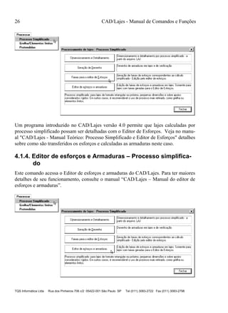 26 CAD/Lajes - Manual de Comandos e Funções
TQS Informática Ltda Rua dos Pinheiros 706 c/2 05422-001 São Paulo SP Tel (011) 3083-2722 Fax (011) 3083-2798
Um programa introduzido no CAD/Lajes versão 4.0 permite que lajes calculadas por
processo simplificado possam ser detalhadas com o Editor de Esforços. Veja no manu-
al "CAD/Lajes - Manual Teórico: Processo Simplificado e Editor de Esforços" detalhes
sobre como são transferidos os esforços e calculadas as armaduras neste caso.
4.1.4. Editor de esforços e Armaduras – Processo simplifica-
do
Este comando acessa o Editor de esforços e armaduras do CAD/Lajes. Para ter maiores
detalhes de seu funcionamento, consulte o manual “CAD/Lajes – Manual do editor de
esforços e armaduras”.
 