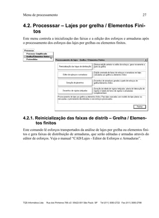 Menu de processamento 27
TQS Informática Ltda Rua dos Pinheiros 706 c/2 05422-001 São Paulo SP Tel (011) 3083-2722 Fax (011) 3083-2798
4.2. Processsar – Lajes por grelha / Elementos Fini-
tos
Este menu controla a inicialização das faixas e a edição dos esforços e armaduras após
o processamento dos esforços das lajes por grelhas ou elementos finitos.
4.2.1. Reinicialização das faixas de distrib – Grelha / Elemen-
tos finitos
Este comando lê esforços transportados da análise de lajes por grelha ou elementos fini-
tos e gera faixas de distribuição de armaduras, que serão editadas e armadas através do
editor de esforços. Veja o manual “CAD/Lajes - Editor de Esforços e Armaduras”.
 