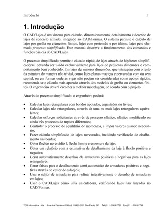 Introdução 1
TQS Informática Ltda Rua dos Pinheiros 706 c/2 05422-001 São Paulo SP Tel (011) 3083-2722 Fax (011) 3083-2798
1. Introdução
O CAD/Lajes é um sistema para cálculo, dimensionamento, detalhamento e desenho de
lajes de concreto armado, integrado ao CAD/Formas. O sistema permite o cálculo de
lajes por grelha ou elementos finitos, lajes com protensão e por último, lajes pelo cha-
mado processo simplificado. Este manual descreve o funcionamento dos comandos e
funções básicas do CAD/Lajes.
O processo simplificado permite o cálculo rápido de lajes através de hipóteses simplifi-
cadoras, devendo ser usado exclusivamente para lajes de pequenas dimensões e com-
portamento bem conhecido. Em lajes de maiores dimensões, que interagem com o resto
da estrutura de maneira não trivial, como lajes planas maciças e nervuradas com ou sem
capitel, ou em formas onde as vigas não podem ser consideradas como apoios rígidos,
recomenda-se o cálculo mais apurado através dos modelos de grelha ou elementos fini-
tos. O engenheiro deverá escolher a melhor modelagem, de acordo com o projeto.
Através do processo simplificado, o engenheiro poderá:
 Calcular lajes retangulares com bordos apoiados, engastados ou livres;
 Calcular lajes não retangulares, através de uma ou mais lajes retangulares equiva-
lentes;
 Calcular esforços solicitantes através de processo elástico, elástico modificado ou
ainda três processos de ruptura diferentes;
 Controlar o processo de equilíbrio de momentos, e impor valores quando necessá-
rio;
 Fazer cálculo simplificado de lajes nervuradas, incluindo verificação de cisalha-
mento nas bordas;
 Obter flechas no estádio I, flecha limite e espessura da laje;
 Obter um relatório com a estimativa de detalhamento da laje à flexão positiva e
negativa;
 Gerar automaticamente desenhos de armaduras positivas e negativas para as lajes
retangulares;
 Gerar faixas para o detalhamento semi-automático de armaduras positivas e nega-
tivas através do editor de esforços;
 Usar o editor de armaduras para refinar interativamente o desenho de armaduras
em lajes;
 Usar o CAD/Lajes como uma calculadora, verificando lajes não lançadas no
CAD/Formas.
 