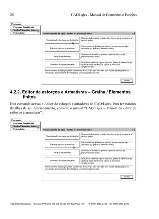 28 CAD/Lajes - Manual de Comandos e Funções
TQS Informática Ltda Rua dos Pinheiros 706 c/2 05422-001 São Paulo SP Tel (011) 3083-2722 Fax (011) 3083-2798
4.2.2. Editor de esforços e Armaduras – Grelha / Elementos
finitos
Este comando acessa o Editor de esforços e armaduras do CAD/Lajes. Para ter maiores
detalhes de seu funcionamento, consulte o manual “CAD/Lajes – Manual do editor de
esforços e armaduras”.
 