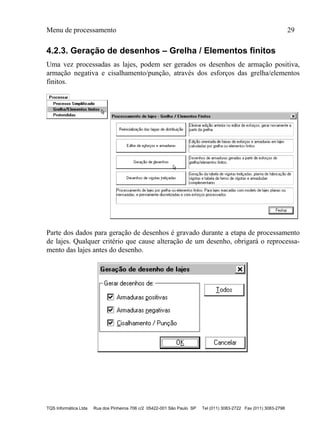 Menu de processamento 29
TQS Informática Ltda Rua dos Pinheiros 706 c/2 05422-001 São Paulo SP Tel (011) 3083-2722 Fax (011) 3083-2798
4.2.3. Geração de desenhos – Grelha / Elementos finitos
Uma vez processadas as lajes, podem ser gerados os desenhos de armação positiva,
armação negativa e cisalhamento/punção, através dos esforços das grelha/elementos
finitos.
Parte dos dados para geração de desenhos é gravado durante a etapa de processamento
de lajes. Qualquer critério que cause alteração de um desenho, obrigará o reprocessa-
mento das lajes antes do desenho.
 