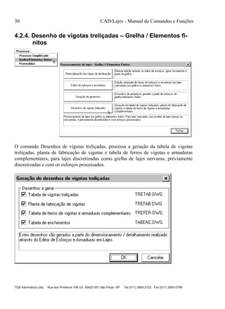 30 CAD/Lajes - Manual de Comandos e Funções
TQS Informática Ltda Rua dos Pinheiros 706 c/2 05422-001 São Paulo SP Tel (011) 3083-2722 Fax (011) 3083-2798
4.2.4. Desenho de vigotas treliçadas – Grelha / Elementos fi-
nitos
O comando Desenhos de vigotas treliçadas, processa a geração da tabela de vigotas
treliçadas, planta de fabricação de vigotas e tabela de ferros de vigotas e armaduras
complementares, para lajes discretizadas como grelha de lajes nervuras, previamente
discretizadas e com os esforços processados.
 