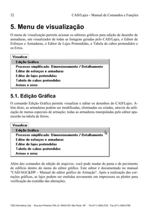 32 CAD/Lajes - Manual de Comandos e Funções
TQS Informática Ltda Rua dos Pinheiros 706 c/2 05422-001 São Paulo SP Tel (011) 3083-2722 Fax (011) 3083-2798
5. Menu de visualização
O menu de visualização permite acionar os editores gráficos para edição de desenho de
armaduras, um visualizador de todas as listagens geradas pelo CAD/Lajes, o Editor de
Esforços e Armaduras, o Editor de Lajes Protendidas, a Tabela de cabos protendidos e
os Erros.
5.1. Edição Gráfica
O comando Edição Gráfica permite visualizar e editar os desenhos do CAD/Lajes. A-
lém disto, as armaduras podem ser modificadas, eliminadas ou criadas, através da utili-
zação de menus especiais de armação; todas as armaduras manipuladas pelo editor apa-
recerão na tabela de ferros.
Além dos comandos de edição de arquivos, você pode mudar de pasta e de pavimento
de edifício dentro do menu do editor gráfico. Este editor é documentado no manual
"CAD/AGC&DP – Manual do editor gráfico de Armação". Após a realização das cor-
reções gráficas, as lajes podem ser emitidas novamente em impressora ou plotter para
verificação da exatidão das alterações.
 