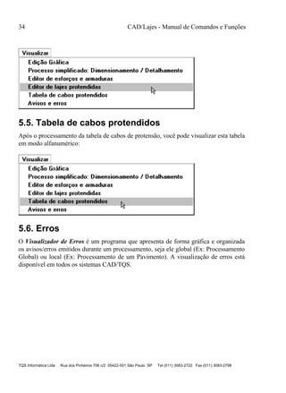 34 CAD/Lajes - Manual de Comandos e Funções
TQS Informática Ltda Rua dos Pinheiros 706 c/2 05422-001 São Paulo SP Tel (011) 3083-2722 Fax (011) 3083-2798
5.5. Tabela de cabos protendidos
Após o processamento da tabela de cabos de protensão, você pode visualizar esta tabela
em modo alfanumérico:
5.6. Erros
O Visualizador de Erros é um programa que apresenta de forma gráfica e organizada
os avisos/erros emitidos durante um processamento, seja ele global (Ex: Processamento
Global) ou local (Ex: Processamento de um Pavimento). A visualização de erros está
disponível em todos os sistemas CAD/TQS.
 
