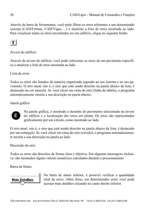 36 CAD/Lajes - Manual de Comandos e Funções
TQS Informática Ltda Rua dos Pinheiros 706 c/2 05422-001 São Paulo SP Tel (011) 3083-2722 Fax (011) 3083-2798
Através da barra de ferramentas, você pode filtrar os erros referentes a um determinado
sistema (CAD/Formas, CAD/Vigas, ...) e atualizar a lista de erros mostrada ao lado.
Para visualizar todos os erros encontrados no seu edifício, clique no seguinte botão:
Árvore do edifício
Através da árvore de edifício, você pode selecionar os erros de um pavimento específi-
co e atualizar a lista de erros mostrada ao lado.
Lista de erros
Todos os erros são listados de maneira organizada segundo ao seu sistema e ao seu pa-
vimento. O erro atual, isto é, o erro que está sendo descrito na janela abaixo da lista, é
destacado na cor amarela. Se você clicar em cima do erro (linha da tabela), o programa
automaticamente mostra a sua descrição na janela abaixo.
Janela gráfica
Na janela gráfica, é mostrado o desenho do pavimento selecionado na árvore
do edifício e a localização dos erros em planta. Os erros são representados
graficamente por um círculo, como mostrado ao lado.
O erro atual, isto é, o erro que está sendo descrito na janela abaixo da lista, é destacado
por um retângulo. Se você clicar em cima do erro (círculo), o programa automaticamen-
te mostra a sua descrição na janela ao lado.
Descrição do erro
Todos os erros são descritos de forma clara e objetiva. Em algumas mensagens inclusi-
ve, são mostrados alguns valores numéricos calculados durante o processamento.
Barra de Status
Na barra de status inferior, é possível verificar a quantidade
total de erros. Além disso, em determinados erros você pode
acessar mais detalhes clicando no canto direito inferior.
 