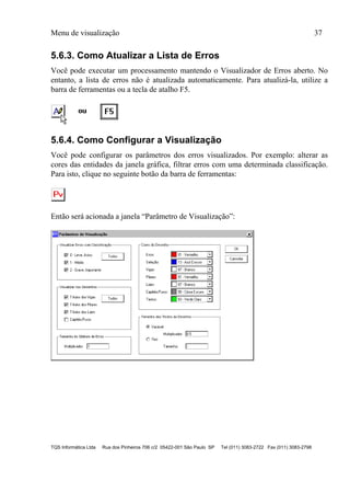 Menu de visualização 37
TQS Informática Ltda Rua dos Pinheiros 706 c/2 05422-001 São Paulo SP Tel (011) 3083-2722 Fax (011) 3083-2798
5.6.3. Como Atualizar a Lista de Erros
Você pode executar um processamento mantendo o Visualizador de Erros aberto. No
entanto, a lista de erros não é atualizada automaticamente. Para atualizá-la, utilize a
barra de ferramentas ou a tecla de atalho F5.
5.6.4. Como Configurar a Visualização
Você pode configurar os parâmetros dos erros visualizados. Por exemplo: alterar as
cores das entidades da janela gráfica, filtrar erros com uma determinada classificação.
Para isto, clique no seguinte botão da barra de ferramentas:
Então será acionada a janela “Parâmetro de Visualização”:
 