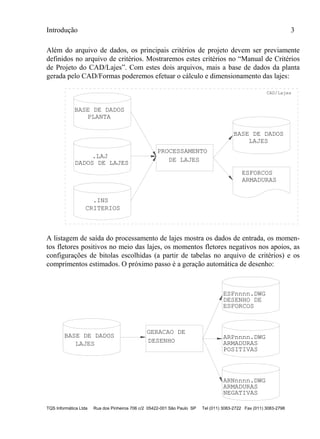 Introdução 3
TQS Informática Ltda Rua dos Pinheiros 706 c/2 05422-001 São Paulo SP Tel (011) 3083-2722 Fax (011) 3083-2798
Além do arquivo de dados, os principais critérios de projeto devem ser previamente
definidos no arquivo de critérios. Mostraremos estes critérios no “Manual de Critérios
de Projeto do CAD/Lajes”. Com estes dois arquivos, mais a base de dados da planta
gerada pelo CAD/Formas poderemos efetuar o cálculo e dimensionamento das lajes:
PROCESSAMENTO
BASE DE DADOS
PLANTA
CAD/Lajes
.INS
CRITERIOS
.LAJ
DADOS DE LAJES
BASE DE DADOS
LAJES
ESFORCOS
ARMADURAS
DE LAJES
A listagem de saída do processamento de lajes mostra os dados de entrada, os momen-
tos fletores positivos no meio das lajes, os momentos fletores negativos nos apoios, as
configurações de bitolas escolhidas (a partir de tabelas no arquivo de critérios) e os
comprimentos estimados. O próximo passo é a geração automática de desenho:
BASE DE DADOS
LAJES
GERACAO DE
DESENHO
ESFnnnn.DWG
ESFORCOS
DESENHO DE
ARPnnnn.DWG
ARMADURAS
POSITIVAS
ARNnnnn.DWG
ARMADURAS
NEGATIVAS
 