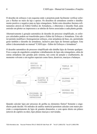 4 CAD/Lajes - Manual de Comandos e Funções
TQS Informática Ltda Rua dos Pinheiros 706 c/2 05422-001 São Paulo SP Tel (011) 3083-2722 Fax (011) 3083-2798
O desenho de esforços é um esquema onde o projetista pode facilmente verificar esfor-
ços e flechas no meio da laje e apoios. Os desenhos de armaduras contém o detalha-
mento positivo e negativo para as lajes retangulares. Sobre estes desenhos faremos refi-
namentos através do Editor Gráfico de Armaduras, e obteremos o desenho final, para
emissão em plotter ou impressora e as tabelas de ferros associadas a cada planta gerada.
Alternativamente à geração automática de desenho do processo simplificado, os esfor-
ços calculados podem ser transferidos para o Editor de Esforços e Armaduras. Este edi-
tor permite modificar e homogeneizar esforços, criar armaduras de base, etc, permitindo
gerar também o desenho de armaduras, inclusive para lajes de formato qualquer. Este
editor é documentado no manual “CAD/Lajes - Editor de Esforços e Armaduras”.
O desenho automático do processo simplificado não detalha lajes de formato qualquer.
Fica a cargo do engenheiro completar o detalhamento de lajes não retangulares, além de
outras armaduras não geradas pelo sistema, tais como de punção e cisalhamento, de
momento volvente e em regiões especiais como furos, desníveis, maciços e balanços.
EDICAO
EDITOR DE
TABELA DE
FERROS
DESENHO EM
PLOTTER
DESENHO EM
IMPRESSORA
PLANTAS E
PLOTAGEM
.DWG
ARMADURAS
PLOTAGEM EM
IMPRESSORA
PROGRAMA DE
GRAFICA DE
ARMADURAS
Quando calcular lajes por processo de grelha ou elementos finitos? Somente o enge-
nheiro pode decidir. Os métodos de análise matricial permitem calcular com maior pre-
cisão o comportamento de lajes de grandes dimensões, e com apoio direto em pilares
(através de capitéis ou não), lajes planas maciças e nervuradas.
 