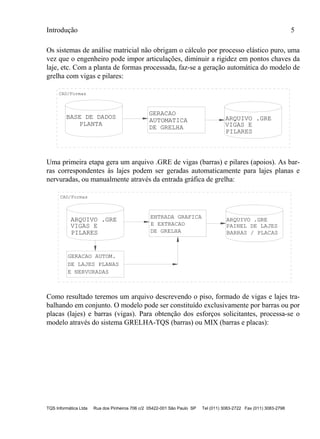 Introdução 5
TQS Informática Ltda Rua dos Pinheiros 706 c/2 05422-001 São Paulo SP Tel (011) 3083-2722 Fax (011) 3083-2798
Os sistemas de análise matricial não obrigam o cálculo por processo elástico puro, uma
vez que o engenheiro pode impor articulações, diminuir a rigidez em pontos chaves da
laje, etc. Com a planta de formas processada, faz-se a geração automática do modelo de
grelha com vigas e pilares:
BASE DE DADOS
PLANTA
CAD/Formas
ARQUIVO .GRE
VIGAS E
PILARES
GERACAO
AUTOMATICA
DE GRELHA
Uma primeira etapa gera um arquivo .GRE de vigas (barras) e pilares (apoios). As bar-
ras correspondentes às lajes podem ser geradas automaticamente para lajes planas e
nervuradas, ou manualmente através da entrada gráfica de grelha:
CAD/Formas
ARQUIVO .GRE
VIGAS E
PILARES
ENTRADA GRAFICA
E EXTRACAO
DE GRELHA
GERACAO AUTOM.
ARQUIVO .GRE
PAINEL DE LAJES
BARRAS / PLACAS
DE LAJES PLANAS
E NERVURADAS
Como resultado teremos um arquivo descrevendo o piso, formado de vigas e lajes tra-
balhando em conjunto. O modelo pode ser constituído exclusivamente por barras ou por
placas (lajes) e barras (vigas). Para obtenção dos esforços solicitantes, processa-se o
modelo através do sistema GRELHA-TQS (barras) ou MIX (barras e placas):
 