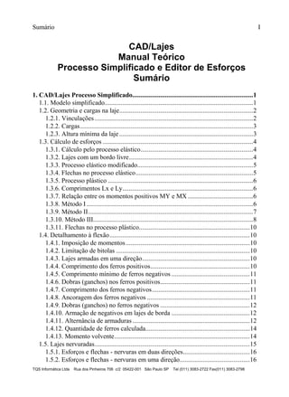 Sumário I
TQS Informática Ltda Rua dos Pinheiros 706 c/2 05422-001 São Paulo SP Tel (011) 3083-2722 Fax(011) 3083-2798
CAD/Lajes
Manual Teórico
Processo Simplificado e Editor de Esforços
Sumário
1.1. Modelo simplificado...........................................................................................1
1.2. Geometria e cargas na laje..................................................................................2
1.2.1. Vinculações .................................................................................................2
1.2.2. Cargas..........................................................................................................3
1.2.3. Altura mínima da laje..................................................................................3
1.3. Cálculo de esforços ............................................................................................4
1.3.1. Cálculo pelo processo elástico.....................................................................4
1.3.2. Lajes com um bordo livre............................................................................4
1.3.3. Processo elástico modificado.......................................................................5
1.3.4. Flechas no processo elástico........................................................................5
1.3.5. Processo plástico .........................................................................................6
1.3.6. Comprimentos Lx e Ly................................................................................6
1.3.7. Relação entre os momentos positivos MY e MX ........................................6
1.3.8. Método I ......................................................................................................6
1.3.9. Método II.....................................................................................................7
1.3.10. Método III..................................................................................................8
1.3.11. Flechas no processo plástico....................................................................10
1.4. Detalhamento à flexão......................................................................................10
1.4.1. Imposição de momentos............................................................................10
1.4.2. Limitação de bitolas ..................................................................................10
1.4.3. Lajes armadas em uma direção..................................................................10
1.4.4. Comprimento dos ferros positivos.............................................................10
1.4.5. Comprimento mínimo de ferros negativos ................................................11
1.4.6. Dobras (ganchos) nos ferros positivos.......................................................11
1.4.7. Comprimento dos ferros negativos............................................................11
1.4.8. Ancoragem dos ferros negativos ...............................................................11
1.4.9. Dobras (ganchos) no ferros negativos .......................................................12
1.4.10. Armação de negativos em lajes de borda ................................................12
1.4.11. Alternância de armaduras........................................................................12
1.4.12. Quantidade de ferros calculada................................................................14
1.4.13. Momento volvente...................................................................................14
1.5. Lajes nervuradas...............................................................................................15
1.5.1. Esforços e flechas - nervuras em duas direções.........................................16
1.5.2. Esforços e flechas - nervuras em uma direção...........................................16
1. CAD/Lajes Processo Simplificado..........................................................................1
 