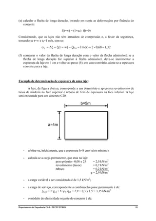 (e) calcular a flecha de longa duração, levando em conta as deformações por fluência do
    concreto:

                                         f(t=∞) = (1+αf) f(t=0)
Considerando, que as lajes não têm armadura de compressão e, a favor da segurança,
tomando-se t=∞ e t0=1 mês, tem-se:

                      α f = ∆ξ = ξ(t = ∞) − ξ( t 0 = 1mês) = 2 - 0,68 = 1,32

(f) comparar o valor da flecha de longa duração com o valor da flecha admissível; se a
    flecha de longa duração for superior à flecha admissível, deve-se incrementar a
    espessura da laje em 1 cm e voltar ao passo (b); em caso contrário, adota-se a espessura
    corrente para a laje.



Exemplo de determinação de espessura de uma laje:

       A laje, da figura abaixo, corresponde a um dormitório e apresenta revestimento de
tacos de madeira na face superior e reboco de 1cm de espessura na face inferior. A laje
será executada para um concreto C20.

                                                       b=5m




                            a=4m




    -    arbitra-se, inicialmente, que a espessura h=8 cm (valor mínimo);

    -    calcula-se a carga permanente, que atua na laje:
                               peso próprio - 0,08 x 25             = 2,0 kN/m2
                               revestimento (tacos)                 = 0,7 kN/m2
                               reboco                               = 0,2 kN/m2
                                                                  g = 2,9 kN/m2

    -    a carga variável a ser considerada é de 1,5 kN/m2;

    -    a carga de serviço, correspondente a combinação quase permanente é de:
                    pd,ser = Σ gi,k + Σ ψ2j qj,k = 2,9 + 0,3 x 1,5 = 3,35 kN/m2

    -    o módulo de elasticidade secante do concreto é de:

Departamento de Engenharia Civil - DECIV/UFRGS                                                 10
 