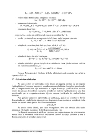 Ecs = 0,85 x 5600 fck1/2 = 0,85 x 5600 (20)1/2 = 21287 MPa

    -    o valor médio da resistência à tração do concreto:
                               fctm = 0,3 fck2/3 = 0,3 (20)2/3 = 2,21 MPa
    -    o momento de fissuração:
            mr = 0,25 fctm b h2 = 0,25 x 0,221 x 100 x 82 = 354 kN.cm/m = 3,54 kN.m/m
    -    o momento de serviço:
                      ma = 0,039 pd,ser l2 = 0,039 x 3,35 x 42 = 2,09 kN.m/m
    como ma<mr, a seção não está fissurada e deve-se considerar Ieq = Ic.
    -    o valor correspondente ao momento de inércia da seção bruta de concreto:
                         Ieq = Ic = b h3/12 = 100 x 83/12 = 4267 cm4

    -    a flecha de curta duração é dada por (para a/b=0,8, κ=0,30):
                                   p d,ser l 4        0,000335x400
                                                                   4
                      f(t = 0) = κ             = 0,30                = 0,283 cm
                                   E cs I eq           2128,7x4267

    -    a flecha de longa duração é dada por:
                       f(t=∞) = (1+αf) f(t=0) = 2,32 x 0,283 = 0,657cm

    -    a flecha admissível, para a situação de aceitabilidade visual (deslocamentos visíveis
         em elementos estruturais), é:
                               fadm = l/250 = 400/250 = 1,60 cm

       Como a flecha provável é inferior à flecha admissível, pode-se adotar para a laje a
espessura de 8 cm.
1.7 - Cálculo das solicitações

        As lajes podem ser calculadas como placas em regime elástico ou em regime
rígido-plástico. Considerar o concreto armado um material elástico é uma boa aproximação
para o comportamento das lajes submetidas a cargas de serviço (verificação de estados
limites de serviço). Considerar o concreto armado um material rígido-plástico é uma boa
aproximação para o comportamento das lajes na ruptura (verificação de estados limites
últimos).
        Para garantir condições apropriadas de dutilidade, quando as solicitações forem
determinadas no estado limite último através do regime rígido-plástico, a posição da linha
neutra, nas seções sobre apoios, deve ficar limitada em:
                                             x d ≤ 0 ,30
        No estado limite último, para lajes retangulares, deve ser adotada uma razão
mínima de 1,5:1 entre momentos de borda e momentos no vão.
        Em lajes de estruturas de edifícios correntes, as cargas atuantes são relativamente
baixas e não é necessária a verificação das tensões devidas às forças cortantes e nem o
dimensionamento de armadura transversal.




Departamento de Engenharia Civil - DECIV/UFRGS                                                   11
 