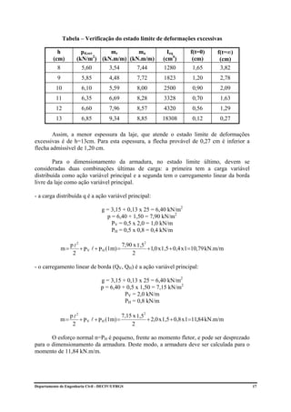 Tabela – Verificação do estado limite de deformações excessivas

           h            pd,ser   mr       ma                  Ieq       f(t=0)       f(t=∞)
         (cm)         (kN/m2) (kN.m/m) (kN.m/m)             (cm4)        (cm)         (cm)
           8            5,60          3,54       7,44       1280         1,65         3,82
           9            5,85          4,48       7,72       1823         1,20         2,78
           10           6,10          5,59       8,00       2500         0,90         2,09
           11           6,35          6,69       8,28       3328         0,70         1,63
           12           6,60          7,96       8,57       4320         0,56         1,29
           13           6,85          9,34       8,85       18308        0,12         0,27

        Assim, a menor espessura da laje, que atende o estado limite de deformações
excessivas é de h=13cm. Para esta espessura, a flecha provável de 0,27 cm é inferior a
flecha admissível de 1,20 cm.

        Para o dimensionamento da armadura, no estado limite último, devem se
consideradas duas combinações últimas de carga: a primeira tem a carga variável
distribuída como ação variável principal e a segunda tem o carregamento linear da borda
livre da laje como ação variável principal.

- a carga distribuída q é a ação variável principal:

                                  g = 3,15 + 0,13 x 25 = 6,40 kN/m2
                                    p = 6,40 + 1,50 = 7,90 kN/m2
                                      PV = 0,5 x 2,0 = 1,0 kN/m
                                      PH = 0,5 x 0,8 = 0,4 kN/m

                  p 2                     7,90 x 1,52
               m = l + P V l + P H (1m) =             +1,0 x 1,5 + 0,4 x 1=10,79 kN.m/m
                   2                          2

- o carregamento linear de borda (QV, QH) é a ação variável principal:

                                  g = 3,15 + 0,13 x 25 = 6,40 kN/m2
                                  p = 6,40 + 0,5 x 1,50 = 7,15 kN/m2
                                            PV = 2,0 kN/m
                                            PH = 0,8 kN/m

                p l2                      7,15 x 1,52
             m=      + P V l + P H (1m) =             + 2,0 x 1,5 + 0,8 x 1=11,84 kN.m/m
                 2                            2

       O esforço normal n=PH é pequeno, frente ao momento fletor, e pode ser desprezado
para o dimensionamento da armadura. Deste modo, a armadura deve ser calculada para o
momento de 11,84 kN.m/m.




Departamento de Engenharia Civil - DECIV/UFRGS                                                17
 