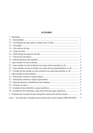 SUMÁRIO

1 – Introdução.............................................................................................................................   1
1.1 – Generalidades ...................................................................................................................       1
1.2 – Classificação das lajes quanto à relação entre os lados ....................................................                            1
1.3 – Vinculação ........................................................................................................................     2
1.4 – Vãos efetivos de lajes .......................................................................................................          5
1.5 – Cargas nas lajes .................................................................................................................      6
1.6 – Determinação da espessura das lajes ................................................................................                    7
1.7 – Cálculo das solicitações.....................................................................................................           11
1.8 – Dimensionamento das armaduras .....................................................................................                     12
2 – Lajes armadas em uma só direção .......................................................................................                   14
2.1 - Lajes armadas em uma só direção com cargas lineares paralelas ao vão ..........................                                         19
2.2 – Lajes armadas em uma só direção com cargas lineares perpendiculares ao vão ..............                                               20
2.3 – Exemplo de laje armada em uma só direção com carga linear paralela ao vão ................                                              20
3 – Lajes armadas em duas direções ..........................................................................................                 25
3.1 – Solicitações conforme o regime elástico ..........................................................................                      25
3.2 – Solicitações conforme o regime rígido plástico ................................................................                         25
3.3 – Dimensionamento e detalhamento das armaduras ............................................................                               30
3.4 – Reações de apoio ..............................................................................................                         31
3.5 – Exemplo de laje submetida a cargas superficiais .............................................................                           33
3.6 – Exemplo de laje submetida a carga linear além das cargas superficiais ...........................                                       35

4 – Programa para o projeto de lajes retangulares maciças de concreto armado ...................... 40
Anexo – Aço destinado a armaduras para estruturas de concreto armado (NBR7480:2007) ... 41
 