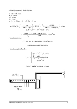 - dimensionamento à flexão simples:

m = 1184 kN.cm/m
fck = 20 MPa
b = 100 cm
h = 13 cm
d = h – c – 0,5cm = 13 – 1,5 – 0,5 = 11 cm

            ⎛                   md         ⎞         ⎛             1,4x1184       ⎞
 x = 1,25 d ⎜1 −
            ⎜         1−                   ⎟ =1,25x11⎜1 − 1 −
                                         2 ⎟         ⎜
                                                                                  ⎟ = 1,65 cm
                                                                                2 ⎟
            ⎝              0,425 f cd b d ⎠          ⎝        0,425x2/1,4x100x11 ⎠
                                (x/d = 1,65/11 = 0,15 < 0,30 OK.)

                             0,68 f cd b x 0,68 x 2 / 1,4 x100 x1,65
                      AS =                =                          = 3,68 cm 2 /m
                                 f yd                 43,5
- armadura mínima:

                         ASmín = 0,15% bh = 0,15 x 13 = 1,95 cm2/m < AS

                                       armadura adotada: φ8 c/13 cm

- armadura de distribuição:

                                           ⎧ ASprinc 3,68
                                           ⎪ 5 = 5 = 0,74 cm / m
                                                                     2


                                           ⎪
                                           ⎪         1,95
                                         ≥ ⎨ ASmín =      = 0,98 cm / m
                                                                   2
                                 ASdistr
                                           ⎪ 2         2
                                                            2
                                           ⎪         0,9 cm / m
                                           ⎪
                                           ⎩

                                 ASdistr    φ 4,2 c/14cm ou φ 5 c/20cm




      φ 8 c/13 cm




         φ 4,2 c/14 cm
               ou
          φ 5 c/20 cm




Departamento de Engenharia Civil - DECIV/UFRGS                                                  18
 