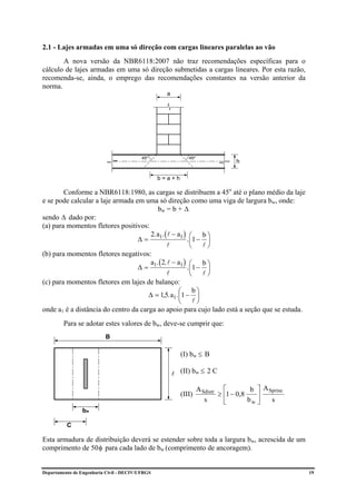2.1 - Lajes armadas em uma só direção com cargas lineares paralelas ao vão
       A nova versão da NBR6118:2007 não traz recomendações específicas para o
cálculo de lajes armadas em uma só direção submetidas a cargas lineares. Por esta razão,
recomenda-se, ainda, o emprego das recomendações constantes na versão anterior da
norma.
                                                   a




                                          45o                 45o
                                                                                  h

                                                 b=a+h

        Conforme a NBR6118:1980, as cargas se distribuem a 45o até o plano médio da laje
e se pode calcular a laje armada em uma só direção como uma viga de largura bw, onde:
                                          bw = b + ∆
sendo ∆ dado por:
(a) para momentos fletores positivos:
                                       2. a1. ( l − a1 ) ⎛ b ⎞
                                  ∆=                    . ⎜1 − ⎟
                                               l          ⎝ l⎠
(b) para momentos fletores negativos:
                                       a . ( 2. l − a1 ) ⎛ b ⎞
                                  ∆= 1                  . ⎜1 − ⎟
                                               l          ⎝ l⎠
(c) para momentos fletores em lajes de balanço:
                                                    ⎛ b⎞
                                      ∆ = 1,5. a1. ⎜1 − ⎟
                                                    ⎝ l⎠
onde a1 é a distância do centro da carga ao apoio para cujo lado está a seção que se estuda.
         Para se adotar estes valores de bw, deve-se cumprir que:
                          B

                                                           (I) bw ≤ B

                                                       l   (II) bw ≤ 2 C

                                                                    A Sdistr ⎡          b ⎤ A Sprinc
                                                           (III)            ≥ ⎢1 − 0,8    ⎥
                                                                       s      ⎣        bw ⎦    s
                bw

          C

Esta armadura de distribuição deverá se estender sobre toda a largura bw, acrescida de um
comprimento de 50 φ para cada lado de bw (comprimento de ancoragem).


Departamento de Engenharia Civil - DECIV/UFRGS                                                         19
 