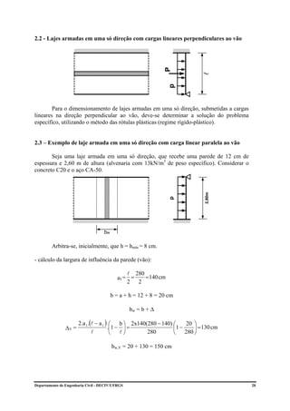 2.2 - Lajes armadas em uma só direção com cargas lineares perpendiculares ao vão




                                                                  P




                                                                                 l
                                                                    p
        Para o dimensionamento de lajes armadas em uma só direção, submetidas a cargas
lineares na direção perpendicular ao vão, deve-se determinar a solução do problema
específico, utilizando o método das rótulas plásticas (regime rígido-plástico).


2.3 – Exemplo de laje armada em uma só direção com carga linear paralela ao vão

       Seja uma laje armada em uma só direção, que recebe uma parede de 12 cm de
espessura e 2,60 m de altura (alvenaria com 13kN/m3 de peso específico). Considerar o
concreto C20 e o aço CA-50.




                                                                                  2,80m
                                                                    p




                                     bw

         Arbitra-se, inicialmente, que h = hmín = 8 cm.

- cálculo da largura de influência da parede (vão):

                                                l 280
                                            a1 = =    = 140 cm
                                                2 2

                                          b = a + h = 12 + 8 = 20 cm

                                                    bw = b + ∆

                       2.a 1 .(l − a 1 ) ⎛      b ⎞ 2x140(280 − 140) ⎛    20 ⎞
                ∆V =                    .⎜1 −     ⎟=                 ⎜1 −     ⎟ = 130 cm
                               l         ⎝      l⎠        280        ⎝    280 ⎠

                                          bw,V = 20 + 130 = 150 cm




Departamento de Engenharia Civil - DECIV/UFRGS                                             20
 