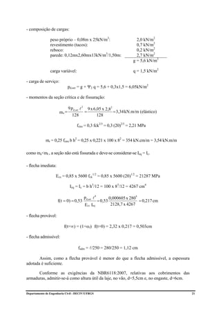 - composição de cargas:

                peso próprio – 0,08m x 25kN/m3:                                 2,0 kN/m2
                revestimento (tacos):                                           0,7 kN/m2
                reboco:                                                         0,2 kN/m2
                parede: 0,12mx2,60mx13kN/m3/1,50m:                              2,7 kN/m2
                                                                              g = 5,6 kN/m2

                carga variável:                                               q = 1,5 kN/m2

- carga de serviço:
                             pd,ser = g + Ψ2 q = 5,6 + 0,3x1,5 = 6,05kN/m2

- momentos da seção crítica e de fissuração:

                             9 pd, ser l 2       9 x 6,05 x 2,82
                      ma =                   =                   = 3,34 kN.m/m (elástico)
                                128                    128

                                    fctm = 0,3 fck2/3 = 0,3 (20)2/3 = 2,21 MPa


             mr = 0,25 fctm b h2 = 0,25 x 0,221 x 100 x 82 = 354 kN.cm/m = 3,54 kN.m/m

como ma<mr , a seção não está fissurada e deve-se considerar-se Ieq = Ic.

- flecha imediata:

                    Ecs = 0,85 x 5600 fck1/2 = 0,85 x 5600 (20)1/2 = 21287 MPa

                              Ieq = Ic = b h3/12 = 100 x 83/12 = 4267 cm4

                                             pd,ser l4                         4
                                                                  0,000605 x 280
                     f(t = 0) = 0,53                     = 0,53                  = 0,217 cm
                                             Ecs Ieq               2128,7 x 4267

- flecha provável:

                         f(t=∞) = (1+αf) f(t=0) = 2,32 x 0,217 = 0,503cm

- flecha admissível:

                                     fadm = l/250 = 280/250 = 1,12 cm

       Assim, como a flecha provável é menor do que a flecha admissível, a espessura
adotada é suficiente.

      Conforme as exigências da NBR6118:2007, relativas aos cobrimentos das
armaduras, admitir-se-á como altura útil da laje, no vão, d=5,5cm e, no engaste, d=6cm.


Departamento de Engenharia Civil - DECIV/UFRGS                                                21
 