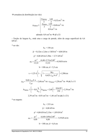 armadura de distribuição (no vão):

                                             ⎧ A Sprinc 1,60
                                             ⎪         =      = 0,32 cm 2 / m
                                             ⎪    5        5
                                             ⎪ A        1,20
                                  A Sdistr ≥ ⎨ Smín =        = 0,60 cm 2 / m
                                             ⎪ 2          2
                                             ⎪         0,9 cm 2 / m
                                             ⎪
                                             ⎩
                                       adotado: 0,9 cm2/m φ5 c/21
- Trecho de largura bw, onde atua a carga de parede, além da carga superficial de 4,4
kN/m2.

* no vão:
                                                    bw = 150 cm
                                  p = 0,12m x 2,6m x 13kN/m3 = 4,06 kN/m

                                   p’= 4,06 kN/m/1,50m = 2,71 kN/m2

                                        (4,40+ 2,71)x2,80
                                           2                       2
                                 pl
                           mV =       =                   = 4,18 kN.m/m
                                13,32         13,32

                                               b = 100 cm; d = 5,5 cm

                                    ⎛                                   ⎞
                         x = 1,25 d ⎜1 −                                ⎟ =1,200 cm
                                                             Md
                                                   1−
                                    ⎜                                 2 ⎟
                                                        0,425 f cd b d ⎠
                                    ⎝

                     0,68 f cd b x
              AS =                     = 2,68 cm 2 /m > A Smín = 1,20 cm 2 /m         φ6,3 c/11
                           f yd

                            ⎡         b ⎤                 ⎛ 0,8x20 ⎞          2
                 A Sdistr ≥ ⎢1 − 0,8    ⎥ A Sprinc = 2,68 ⎜1 −     ⎟ = 2,39 cm /m
                            ⎣        bw ⎦                 ⎝    150 ⎠

                        2,39 cm2/m - 0,93 cm2/m = 1,46 cm2/m (φ6,3 c/21)
* no engaste:

                                                    bw = 215 cm
                                                   p = 4,06 kN/m

                                    p’= 4,06 kN/m/2,15m = 1,89 kN/m2

                                        (4,40+1,89)x2,80
                                       2                          2
                                pl
                         mE = −      =−                  = − 5,55 kN.m/m
                                8,88          8,88

                                               b = 100 cm; d = 6,0 cm


Departamento de Engenharia Civil - DECIV/UFRGS                                                    23
 