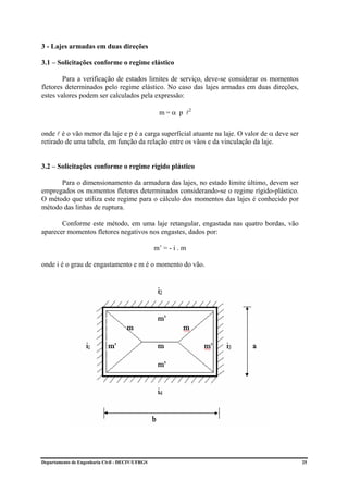 3 - Lajes armadas em duas direções

3.1 – Solicitações conforme o regime elástico

        Para a verificação de estados limites de serviço, deve-se considerar os momentos
fletores determinados pelo regime elástico. No caso das lajes armadas em duas direções,
estes valores podem ser calculados pela expressão:

                                                  m = α p l2

onde l é o vão menor da laje e p é a carga superficial atuante na laje. O valor de α deve ser
retirado de uma tabela, em função da relação entre os vãos e da vinculação da laje.


3.2 – Solicitações conforme o regime rígido plástico

      Para o dimensionamento da armadura das lajes, no estado limite último, devem ser
empregados os momentos fletores determinados considerando-se o regime rígido-plástico.
O método que utiliza este regime para o cálculo dos momentos das lajes é conhecido por
método das linhas de ruptura.

       Conforme este método, em uma laje retangular, engastada nas quatro bordas, vão
aparecer momentos fletores negativos nos engastes, dados por:

                                                 m’ = - i . m

onde i é o grau de engastamento e m é o momento do vão.




Departamento de Engenharia Civil - DECIV/UFRGS                                                  25
 