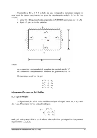 Chamando-se de 1, 2, 3, 4 os lados da laje, começando a numeração sempre por
uma borda de menor comprimento, os graus de engastamento serão i1, i2, i3 e i4, com
valores:
       • entre 0,7 e 2,0, para as bordas engastadas (a NBR6118 recomenda que i ≥ 1,5);
       • igual a 0, para as bordas apoiadas.




Sendo:

         ma: o momento correspondente à armadura Asa, paralela ao vão “a”
         mb: o momento correspondente à armadura Asb, paralela ao vão “b”

         Os momentos negativos vão ser:

                                                 m1’ = - i1 . mb
                                                 m2’ = - i2 . ma
                                                 m3’ = - i3 . mb
                                                 m4’ = - i4 . ma

(a) cargas uniformemente distribuídas:

(a.1) lajes isótropas:

       As lajes com 0,8 ≤ a/b ≤ 1 são consideradas lajes isótropas, isto é, ma = mb = m e
Asa = Asb. O momento no vão será calculado por:

                                                       p a r br
                                           m=
                                                    ⎛ a     b ⎞
                                                  8 ⎜1 + r + r ⎟
                                                    ⎜          ⎟
                                                    ⎝ br a r ⎠

onde, p é a carga superficial e ar e br são os vãos reduzidos, que dependem dos graus de
engastamento i1, i2, i3, i4.


Departamento de Engenharia Civil - DECIV/UFRGS                                              27
 
