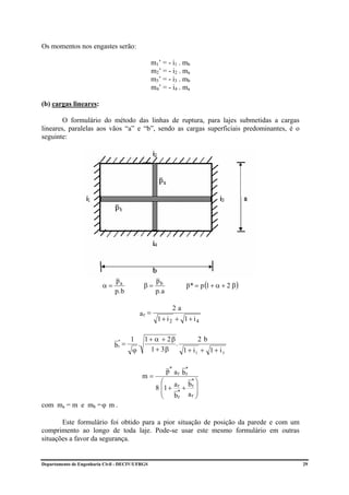 Os momentos nos engastes serão:

                                                 m1’ = - i1 . mb
                                                 m2’ = - i2 . ma
                                                 m3’ = - i3 . mb
                                                 m4’ = - i4 . ma

(b) cargas lineares:

        O formulário do método das linhas de ruptura, para lajes submetidas a cargas
lineares, paralelas aos vãos “a” e “b”, sendo as cargas superficiais predominantes, é o
seguinte:




                                                                   p* = p (1 + α + 2 β )
                               pa                   pb
                          α=                   β=
                               p. b                 p. a

                                                             2a
                                           ar =
                                                    1+ i2 + 1+ i4

                                      1        1 + α + 2β         2b
                               br =
                                 *
                                           .              .
                                       ϕ          1 + 3β    1 + i1 + 1 + i 3

                                                           p* a r b*
                                               m=                  r
                                                      ⎛ a r b* ⎞
                                                    8 ⎜1 + * + r ⎟
                                                      ⎜          ⎟
                                                      ⎝ br a r ⎠
com ma = m e mb = ϕ m .

       Este formulário foi obtido para a pior situação de posição da parede e com um
comprimento ao longo de toda laje. Pode-se usar este mesmo formulário em outras
situações a favor da segurança.


Departamento de Engenharia Civil - DECIV/UFRGS                                             29
 