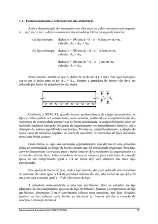 3.3 – Dimensionamento e detalhamento das armaduras

       Após a determinação dos momentos nos vãos ma e mb e dos momentos nos engastes
m1’, m2’, m3’ e m4’, o dimensionamento das armaduras é feito da seguinte maneira:

             (a) laje isótropa:      dados: b = 100 cm; d = h – c – 0,5cm; m=ma=mb
                                     calcular: AS = ASa = ASb

             (b) laje ortótropa:     dados: b = 100 cm; da = h – c – 0,5cm; m=ma
                                     calcular: AS = ASa

                                     dados: b = 100 cm; db = h – c – 1cm; m=mb
                                     calcular: AS = ASb


       Neste cálculo, admite-se que da difere de db de um φ (~5mm). Nas lajes isótropas,
usa-se um d único para se ter ASa = ASb. Sempre a armadura do menor vão deve ser
colocada por baixo da armadura do vão maior.



                                                                     db    da




        Conforme a NBR6118, quando houver predominância de cargas permanentes, as
lajes vizinhas podem ser consideradas como isoladas, realizando-se compatibilização dos
momentos de continuidade (negativos) de forma aproximada. A compatibilização pode ser
realizada mediante alteração dos graus de engastamento, em procedimento iterativo, até a
obtenção de valores equilibrados nas bordas. Permite-se, simplificadamente, a adoção do
maior valor de momento negativo ao invés de equilibrar os momentos de lajes diferentes
sobre uma borda comum.

       Desta forma, as lajes são calculadas separadamente, mas devem ter uma armadura
única de continuidade ao longo da borda comum que foi considerada engastada. Para isto,
deve-se dimensionar a armadura para o maior entre os dois momentos de engastamento e a
menor das alturas úteis. Estas armaduras devem se estender para cada lado do eixo do
apoio de um comprimento igual a 1/4 do maior dos vãos menores das duas lajes
consideradas.

       Nos apoios de borda de piso, onde a laje termina, deve ser colocada uma armadura
de contorno de valor igual a 1/4 da armadura máxima do vão, não menor do que φ5 c/20
cm, com uma extensão igual a 1/5 do vão menor da laje.

       A armadura correspondente a uma laje em balanço deve se estender, na laje
adjacente, de um comprimento igual ao da laje em balanço. Quando o comprimento da laje
em balanço ultrapassar 3 m é conveniente colocar uma armadura, nas duas direções,
também na face inferior (para limitar as aberturas de fissuras devidas à retração do
concreto e dilatação térmica).


Departamento de Engenharia Civil - DECIV/UFRGS                                             30
 