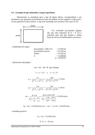 3.5 – Exemplo de laje submetida a cargas superficiais

       Dimensionar as armaduras para a laje da figura abaixo, correspondente a um
dormitório, que apresenta revestimento de tacos de madeira na face superior e reboco de 1
cm de espessura na face inferior. A laje será executada com concreto C20 e aço CA-50.

                              b=5m

                                                             Foi verificado previamente (página
                                                      10), que uma espessura de h = 8 cm é
       a=4m                                           suficiente para esta laje atender o estado
                                                      limite de serviço de deformações excessivas.



- composição de cargas:
                                    peso próprio - 0,08 x 25        = 2,0 kN/m2
                                    revestimento (tacos)            = 0,7 kN/m2
                                    reboco                          = 0,2 kN/m2
                                    q                               = 1,5 kN/m2
                                                                  p = 4,4 kN/m2

- cálculo das solicitações:

                                    a/b = 4/5 = 0,8       laje isótropa

                                      i1 = i2 = 1,5   e    i3 = i4 = 0

                                        2a               2x4
                          ar =                    =                 = 3,10 m
                                  1 + i2 + 1 + i4   1 + 1,5 + 1 + 0


                                        2b                2x5
                           br =                    =                 = 3,87 m
                                  1 + i1 + 1 + i 3   1 + 1,5 + 1 + 0


                                p a r br     4,4 x 3,10 x 3,87
                      m=                   =                     = 2,16 kN.m/m
                              ⎛ a r br ⎞     ⎛ 3,10 3,87 ⎞
                            8 ⎜1 + + ⎟ 8 ⎜1 +
                              ⎜          ⎟             +       ⎟
                              ⎝ br a r ⎠     ⎝ 3,87 3,10 ⎠

                   ma = mb = 2,16 kN.m/m; m1’ = m2’ = -1,5 m = 3,24 kN.m/m

- armadura positiva:

                                         ma = mb = 2,16 kN.m/m

                                             d = h –c – 0,5 cm

Departamento de Engenharia Civil - DECIV/UFRGS                                                       33
 